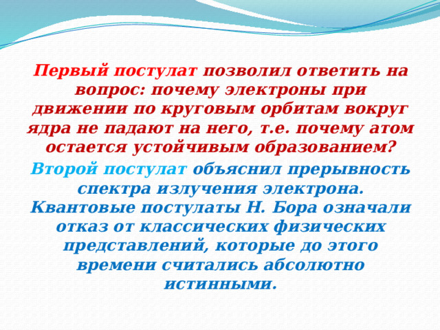 Первый постулат позволил ответить на вопрос: почему электроны при движении по круговым орбитам вокруг ядра не падают на него, т.е. почему атом остается устойчивым образованием? Второй постулат объяснил прерывность спектра излучения электрона. Квантовые постулаты Н. Бора означали отказ от классических физических представлений, которые до этого времени считались абсолютно истинными. 