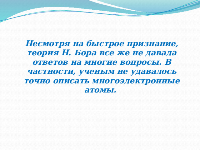 Несмотря на быстрое признание, теория Н. Бора все же не давала ответов на многие вопросы. В частности, ученым не удавалось точно описать многоэлектронные атомы. 
