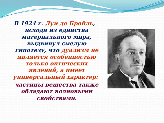 В 1924 г. Луи де Бройль , исходя из единства материального мира, выдвинул смелую гипотезу, что дуализм не является особенностью только оптических явлений, а имеет универсальный характер:  частицы вещества также обладают волновыми свойствами. 