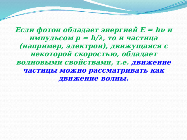 Если фотон обладает энергией E = hν и импульсом p = h/λ, то и частица (например, электрон), движущаяся с некоторой скоростью, обладает волновыми свойствами, т.е.  движение частицы можно рассматривать как движение волны. 