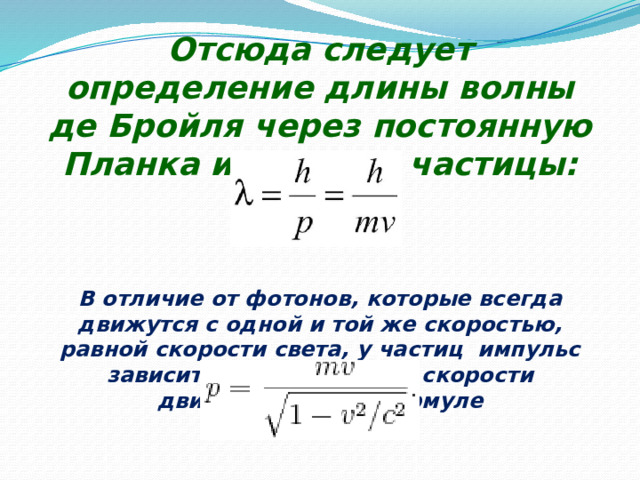 Отсюда следует определение длины волны де Бройля через постоянную Планка и импульс частицы:     В отличие от фотонов, которые всегда движутся с одной и той же скоростью, равной скорости света, у частиц  импульс зависит от массы  m  и от скорости движения    по формуле 