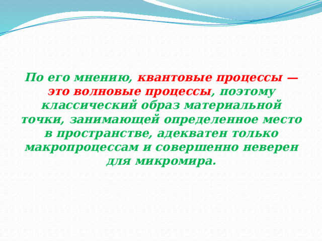 По его мнению, квантовые процессы  — это волновые процессы , поэтому классический образ материальной точки, занимающей определенное место в пространстве, адекватен только макропроцессам и совершенно неверен для микромира. 