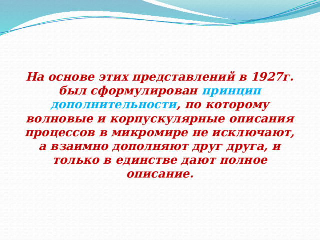 На основе этих представлений в 1927г. был сформулирован принцип дополнительности , по которому волновые и корпускулярные описания процессов в микромире не исключают, а взаимно дополняют друг друга, и только в единстве дают полное описание. 