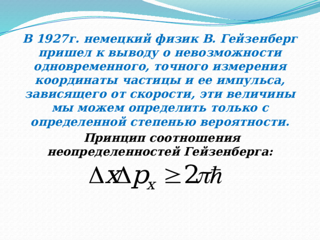 В 1927г. немецкий физик В. Гейзенберг пришел к выводу о невозможности одновременного, точного измерения координаты частицы и ее импульса, зависящего от скорости, эти величины мы можем определить только с определенной степенью вероятности.  Принцип соотношения неопределенностей Гейзенберга: 