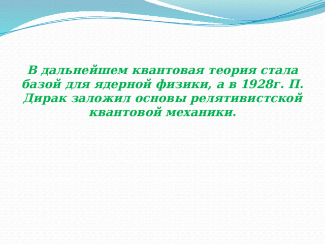 В дальнейшем квантовая теория стала базой для ядерной физики, а в 1928г. П. Дирак заложил основы релятивистской квантовой механики. 