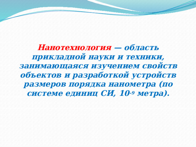 Нанотехнология  — область прикладной науки и техники, занимающаяся изучением свойств объектов и разработкой устройств размеров порядка нанометра (по системе единиц СИ, 10 -9  метра). 