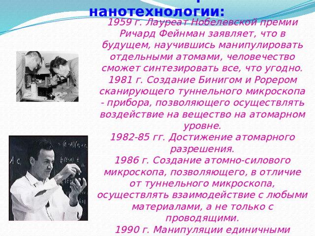 Основные этапы в развитии нанотехнологии: 1959 г. Лауреат Нобелевской премии Ричард Фейнман заявляет, что в будущем, научившись манипулировать отдельными атомами, человечество сможет синтезировать все, что угодно.  1981 г. Создание Бинигом и Рорером сканирующего туннельного микроскопа - прибора, позволяющего осуществлять воздействие на вещество на атомарном уровне.  1982-85 гг. Достижение атомарного разрешения.  1986 г. Создание атомно-силового микроскопа, позволяющего, в отличие от туннельного микроскопа, осуществлять взаимодействие с любыми материалами, а не только с проводящими.  1990 г. Манипуляции единичными атомами.  1994 г. Начало применения нанотехнологических методов в промышленности. 