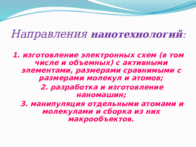 Направления  нанотехнологий : 1.  изготовление электронных схем (в том числе и объемных) с активными элементами, размерами сравнимыми с размерами молекул и атомов;  2. разработка и изготовление наномашин;  3. манипуляция отдельными атомами и молекулами и сборка из них макрообъектов.  