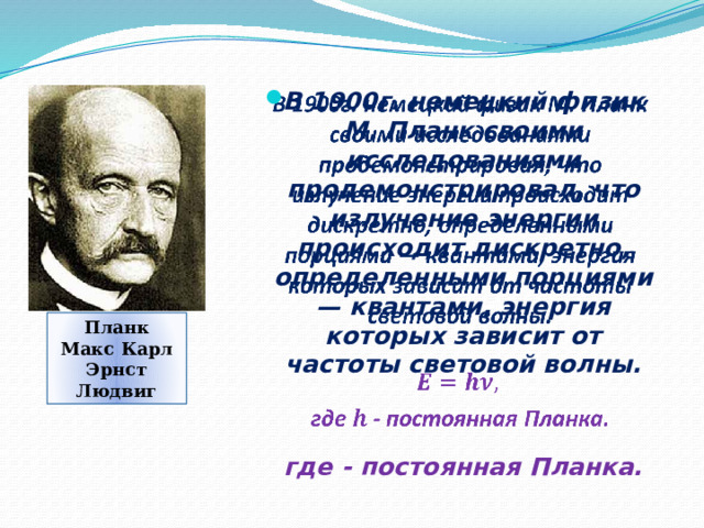 В 1900г. немецкий физик М. Планк своими исследованиями продемонстрировал, что излучение энергии происходит дискретно, определенными порциями — квантами, энергия которых зависит от частоты световой волны.     где - постоянная Планка. Планк Макс Карл Эрнст Людвиг 