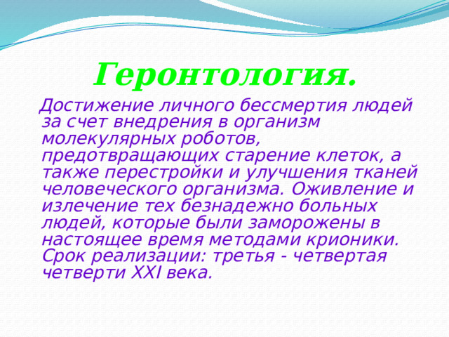 Геронтология.  Достижение личного бессмертия людей за счет внедрения в организм молекулярных роботов, предотвращающих старение клеток, а также перестройки и улучшения тканей человеческого организма. Оживление и излечение тех безнадежно больных людей, которые были заморожены в настоящее время методами крионики.  Срок реализации: третья - четвертая четверти XXI века.    