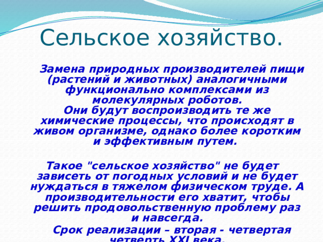 Сельское хозяйство.  Замена природных производителей пищи (растений и животных) аналогичными функционально комплексами из молекулярных роботов.  Они будут воспроизводить те же химические процессы, что происходят в живом организме, однако более коротким и эффективным путем.  Такое 