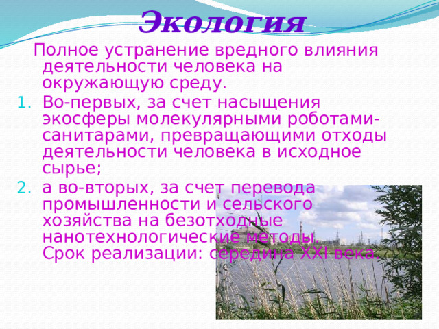 Экология  Полное устранение вредного влияния деятельности человека на окружающую среду. Во-первых, за счет насыщения экосферы молекулярными роботами-санитарами, превращающими отходы деятельности человека в исходное сырье; а во-вторых, за счет перевода промышленности и сельского хозяйства на безотходные нанотехнологические методы.  Срок реализации: середина XXI века. 