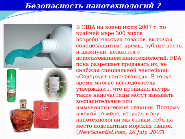 Безопасность нанотехнологий ? В США на конец июля 2007 г. по крайней мере 300 видов потребительских товаров, включая солнцезащитные кремы, зубные пасты и шампуни, делаются с использованием нанотехнологий. FDA пока разрешает продавать их, не снабжая специальной наклейкой «Содержит наночастицы». В то же время многие исследователи утверждают, что проникая внутрь такие наночастицы могут вызывать воспалительные или иммунологические реакции. Поэтому в какой-то мере, вступая в эру нанотехнологий мы ставим себя на место подопытных морских свинок. ( NewScientist.com, 26 July, 2007 ) 
