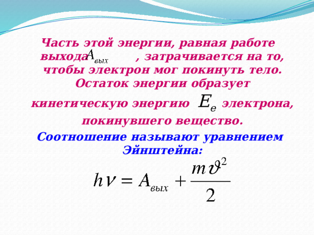 Часть этой энергии, равная работе выхода  , затрачивается на то, чтобы электрон мог покинуть тело. Остаток энергии образует кинетическую энергию  E e  электрона, покинувшего вещество.  Соотношение называют уравнением Эйнштейна: 
