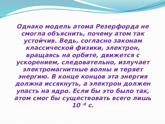 Однако модель атома Резерфорда не смогла объяснить, почему атом так устойчив. Ведь, согласно законам классической физики, электрон, вращаясь на орбите, движется с ускорением, следовательно, излучает электромагнитные волны и теряет энергию. В конце концов эта энергия должна иссякнуть, а электрон должен упасть на ядро. Если бы это было так, атом смог бы существовать всего лишь 10  -8  с. 
