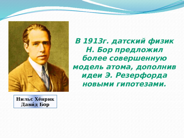 В 1913г. датский физик Н. Бор предложил более совершенную модель атома, дополнив идеи Э. Резерфорда новыми гипотезами. Нильс Хе́нрик Дави́д Бор 