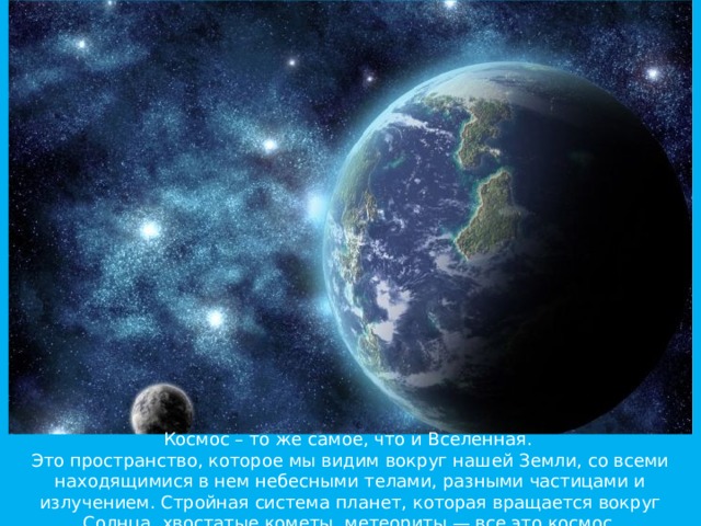   Космос – то же самое, что и Вселенная.  Это пространство, которое мы видим вокруг нашей Земли, со всеми находящимися в нем небесными телами, разными частицами и излучением. Стройная система планет, которая вращается вокруг Солнца, хвостатые кометы, метеориты — все это космос.    