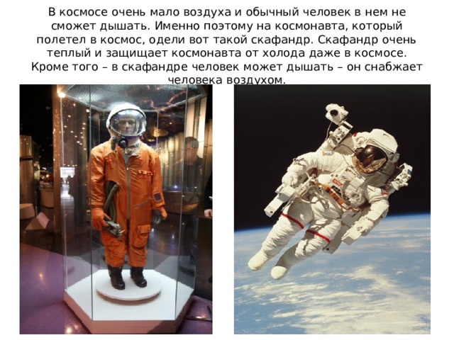 В космосе очень мало воздуха и обычный человек в нем не сможет дышать. Именно поэтому на космонавта, который полетел в космос, одели вот такой скафандр. Скафандр очень теплый и защищает космонавта от холода даже в космосе. Кроме того – в скафандре человек может дышать – он снабжает человека воздухом.  