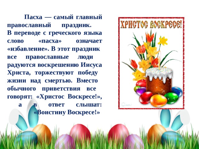  Пасха — самый главный православный праздник.  В переводе с греческого языка слово «пасха» означает «избавление». В этот праздник  все православные люди  радуются воскрешению Иисуса  Христа, торжествуют победу  жизни над смертью. Вместо  обычного приветствия все  говорят: «Христос Воскресе!»,  а в ответ слышат:  «Воистину Воскресе!» 