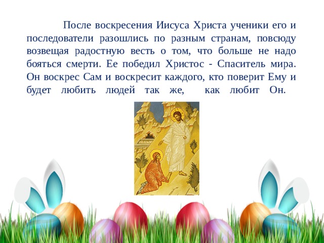  После воскресения Иисуса Христа ученики его и последователи разошлись по разным странам, повсюду возвещая радостную весть о том, что больше не надо бояться смерти. Ее победил Христос - Спаситель мира. Он воскрес Сам и воскресит каждого, кто поверит Ему и будет любить людей так же, как любит Он.   