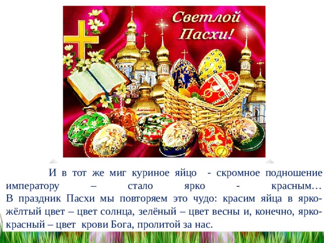  И в тот же миг куриное яйцо - скромное подношение императору – стало ярко - красным…  В праздник Пасхи мы повторяем это чудо: красим яйца в ярко- жёлтый цвет – цвет солнца, зелёный – цвет весны и, конечно, ярко-красный – цвет крови Бога, пролитой за нас. 