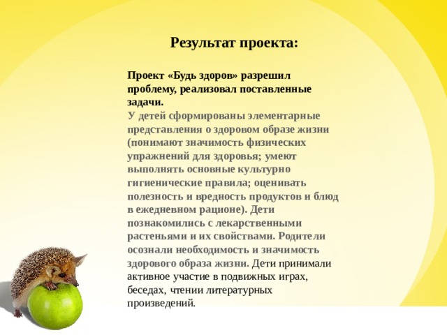 Результат проекта:   Проект «Будь здоров» разрешил проблему, реализовал поставленные задачи. У детей сформированы элементарные представления о здоровом образе жизни (понимают значимость физических упражнений для здоровья; умеют выполнять основные культурно гигиенические правила; оценивать полезность и вредность продуктов и блюд в ежедневном рационе). Дети познакомились с лекарственными растеньями и их свойствами. Родители осознали необходимость и значимость здорового образа жизни. Дети принимали активное участие в подвижных играх, беседах, чтении литературных произведений. 