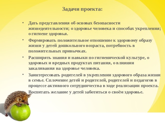 Задачи проекта:   Дать представления об основах безопасности жизнедеятельности; о здоровье человека и способах укрепления; о гигиене здоровья. Формировать положительное отношение к здоровому образу жизни у детей дошкольного возраста, потребность в положительных привычках. Расширять знания и навыки по гигиенической культуре, о здоровых и вредных продуктах питания, о влиянии закаливания на здоровье человека. Заинтересовать родителей в укреплении здорового образа жизни в семье. Сплочение детей и родителей, родителей и педагогов в процессе активного сотрудничества в ходе реализации проекта. Воспитать желание у детей заботиться о своём здоровье.    