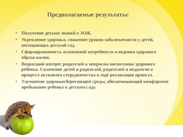 Предполагаемые результаты:   Получение детьми знаний о ЗОЖ. Укрепление здоровья, снижение уровня заболеваемости у детей, посещающих детский сад. Сформированность осознанной потребности в ведении здорового образа жизни. Возросший интерес родителей к вопросам воспитания здорового ребенка. Сплочение детей и родителей, родителей и педагогов в процессе активного сотрудничества в ходе реализации проекта. Улучшение здоровьесберегающей среды, обеспечивающей комфортное пребывание ребенка в детском саду.   