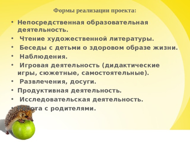 Формы реализации проекта:   Непосредственная образовательная деятельность.  Чтение художественной литературы.  Беседы с детьми о здоровом образе жизни.  Наблюдения.  Игровая деятельность (дидактические игры, сюжетные, самостоятельные).  Развлечения, досуги. Продуктивная деятельность.  Исследовательская деятельность. Работа с родителями.    