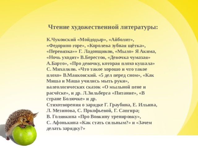 Чтение художественной литературы: К.Чуковский «Мойдодыр», «Айболит», «Федорино горе», «Королева зубная щётка», «Перевязка»» Г. Ладонщиков, «Мыло» Я Акима, «Ночь уходит» В.Берестов, «Девочка чумазая» А.Барто», «Про девочку, которая плохо кушала» С. Михалков. «Что такое хорошо и что такое плохо» В.Маяковский. «5 дел перед сном», «Как Миша и Маша учились мыть руки», валеологических сказок «О мыльной пене и расчёске», и др. Л.Зильберга «Питание», «В стране Болючке» и др. Стихотворения о зарядке Г. Граубина, Е. Ильина, Л. Мезинова, С. Пркофьевой, Г. Сапгира; В. Голявкина «Про Вовкину тренировку», С. Афонькина «Как стать сильным?» и «Зачем делать зарядку?»   