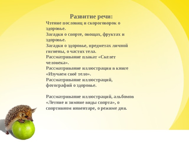 Развитие речи: Чтение пословиц и скороговорок о здоровье. Загадки о спорте, овощах, фруктах и здоровье. Загадки о здоровье, предметах личной гигиены, о частях тела. Рассматривание плакат «Скелет человека». Рассматривание иллюстрация в книге «Изучаем своё тело». Рассматривание иллюстраций, фотографий о здоровье.                                       Рассматривание иллюстраций, альбомов «Летние и зимние виды спорта», о спортивном инвентаре, о режиме дня.    