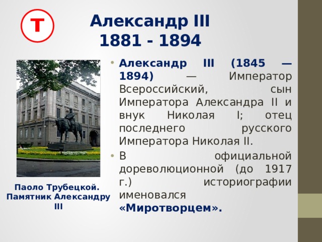 т Александр III  1881 - 1894 Александр III (1845 — 1894) — Император Всероссийский, сын Императора Александра II и внук Николая I; отец последнего русского Императора Николая II. В официальной дореволюционной (до 1917 г.) историографии именовался «Миротворцем». Паоло Трубецкой. Памятник Александру III 