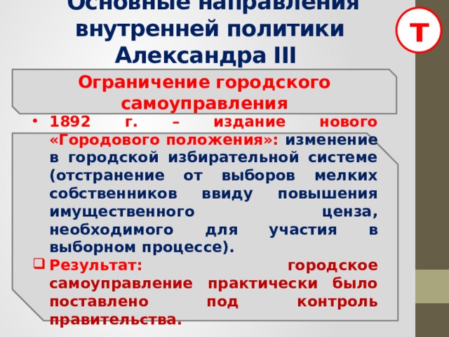 т  Основные направления внутренней политики Александра III Ограничение городского самоуправления 1892 г. – издание нового «Городового положения»: изменение в городской избирательной системе (отстранение от выборов мелких собственников ввиду повышения имущественного ценза, необходимого для участия в выборном процессе). Результат: городское самоуправление практически было поставлено под контроль правительства.  
