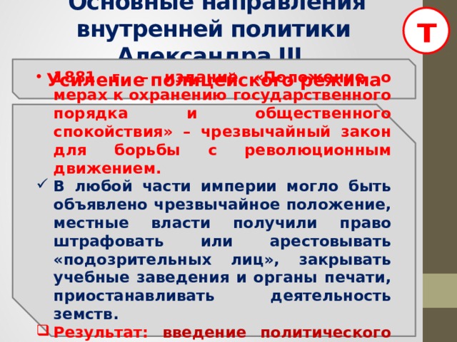 т  Основные направления внутренней политики Александра III Усиление полицейского режима 1881 г. – издание «Положение о мерах к охранению государственного порядка и общественного спокойствия» – чрезвычайный закон для борьбы с революционным движением. В любой части империи могло быть объявлено чрезвычайное положение, местные власти получили право штрафовать или арестовывать «подозрительных лиц», закрывать учебные заведения и органы печати, приостанавливать деятельность земств. Результат: введение политического сыска.  
