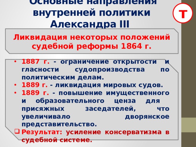 т  Основные направления внутренней политики Александра III Ликвидация некоторых положений судебной реформы 1864 г.  1887 г. - ограничение открытости и гласности судопроизводства по политическим делам. 1889 г. - ликвидация мировых судов. 1889 г. - повышение имущественного и образовательного ценза для присяжных заседателей, что увеличивало дворянское представительство. Результат: усиление консерватизма в судебной системе.  