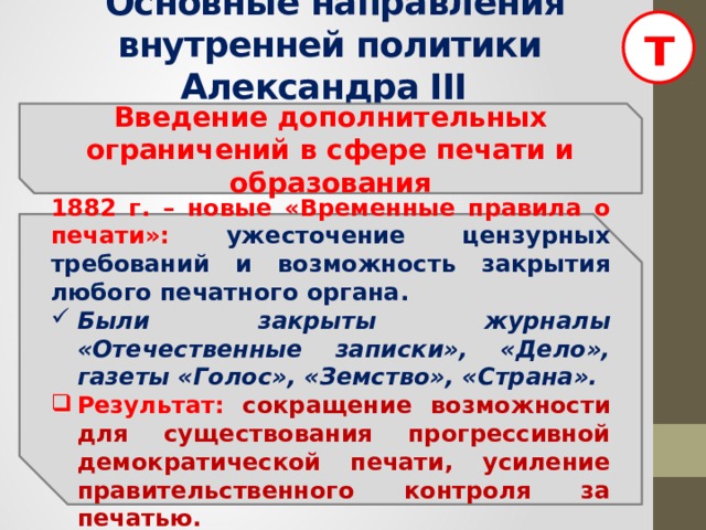 т  Основные направления внутренней политики Александра III  Введение дополнительных ограничений в сфере печати и образования   1882 г. – новые «Временные правила о печати»: ужесточение цензурных требований и возможность закрытия любого печатного органа. Были закрыты журналы «Отечественные записки», «Дело», газеты «Голос», «Земство», «Страна». Результат: сокращение возможности для существования прогрессивной демократической печати, усиление правительственного контроля за печатью.  