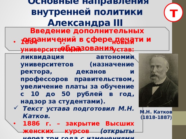 т  Основные направления внутренней политики Александра III  Введение дополнительных ограничений в сфере печати и образования   1884 г. – новый университетский устав: ликвидация автономии университетов (назначение ректора, деканов и профессоров правительством, увеличение платы за обучение с 10 до 50 рублей в год, надзор за студентами). Текст устава подготовил М.Н. Катков. 1886 г. – закрытие Высших женских курсов (открыты через три года с изменениями в программе).  М.Н. Катков (1818-1887 ) 