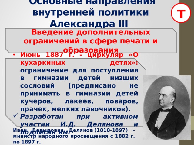 т  Основные направления внутренней политики Александра III  Введение дополнительных ограничений в сфере печати и образования   Июнь 1887 г. - циркуляр «О кухаркиных детях»: ограничение для поступления в гимназии детей низших сословий (предписано не принимать в гимназии детей кучеров, лакеев, поваров, прачек, мелких лавочников). Разработан при активном участии И.Д. Делянова и подписан им.  Иван Давыдович Делянов (1818-1897) – министр народного просвещения с 1882 г. по 1897 г.  