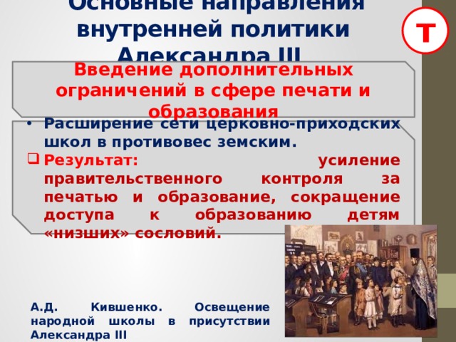 т  Основные направления внутренней политики Александра III  Введение дополнительных ограничений в сфере печати и образования  Расширение сети церковно-приходских школ в противовес земским. Результат: усиление правительственного контроля за печатью и образование, сокращение доступа к образованию детям «низших» сословий. А.Д. Кившенко. Освещение народной школы в присутствии Александра III  
