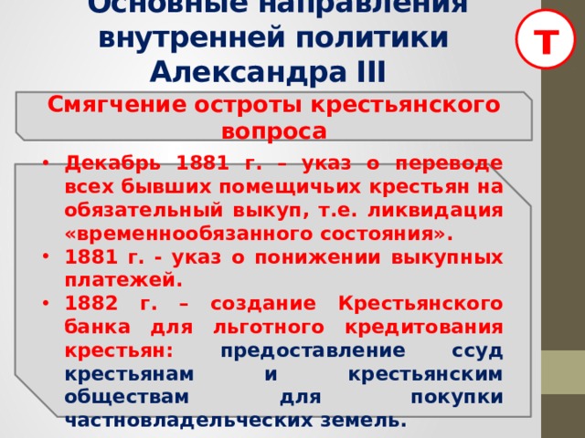 т  Основные направления внутренней политики Александра III Смягчение остроты крестьянского вопроса Декабрь 1881 г. – указ о переводе всех бывших помещичьих крестьян на обязательный выкуп, т.е. ликвидация «временнообязанного состояния». 1881 г. - указ о понижении выкупных платежей. 1882 г. – создание Крестьянского банка для льготного кредитования крестьян: предоставление ссуд крестьянам и крестьянским обществам для покупки частновладельческих земель.  