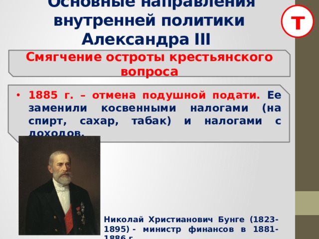 т  Основные направления внутренней политики Александра III Смягчение остроты крестьянского вопроса 1885 г. – отмена подушной подати. Ее заменили косвенными налогами (на спирт, сахар, табак) и налогами с доходов. Николай Христианович Бунге (1823-1895) - министр финансов в 1881-1886 г.  