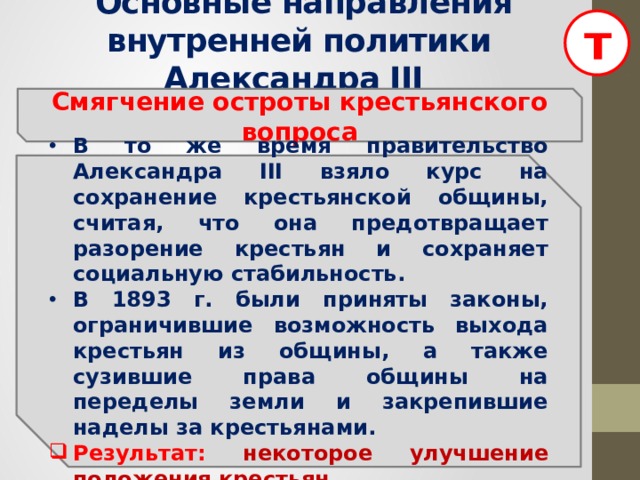 т  Основные направления внутренней политики Александра III Смягчение остроты крестьянского вопроса В то же время правительство Александра III взяло курс на сохранение крестьянской общины, считая, что она предотвращает разорение крестьян и сохраняет социальную стабильность. В 1893 г. были приняты законы, ограничившие возможность выхода крестьян из общины, а также сузившие права общины на переделы земли и закрепившие наделы за крестьянами. Результат: некоторое  улучшение положения крестьян.  