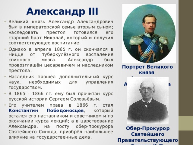  Александр III   Великий князь Александр Александрович был в императорской семье вторым сыном; наследовать престол готовился его старший брат Николай, который и получил соответствующее воспитание. Однако в апреле 1865 г. он скончался в Ницце от туберкулёзного воспаления спинного мозга. Александр был провозглашён цесаревичем и наследником престола. Наследник прошёл дополнительный курс наук, необходимых для управления государством. В 1865 - 1866 гг. ему был прочитан курс русской истории Сергеем Соловьёвым. Его учителем права в 1866 г. стал Константин Победоносцев , который остался его наставником и советчиком и по окончании курса лекций; а в царствование Александра, на посту обер-прокурора Святейшего Синода, приобрёл наибольшее влияние на государственные дела. Портрет Великого князя Александра Александровича Обер-Прокурор Святейшего Правительствующего Синода К.П. Победоносцев 