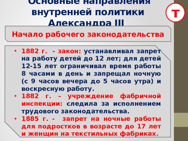 т  Основные направления внутренней политики Александра III Начало рабочего законодательства  1882 г. - закон: устанавливал запрет на работу детей до 12 лет; для детей 12-15 лет ограничивал время работы 8 часами в день и запрещал ночную (с 9 часов вечера до 5 часов утра) и воскресную работу. 1882 г. – учреждение фабричной инспекции: следила за исполнением трудового законодательства. 1885 г. - запрет на ночные работы для подростков в возрасте до 17 лет и женщин на текстильных фабриках.  