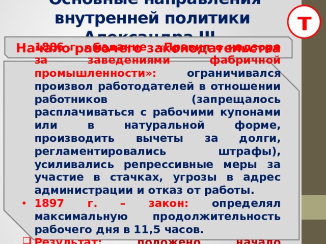 т  Основные направления внутренней политики Александра III Начало рабочего законодательства 1886 г. - издание «Правил о надзоре за заведениями фабричной промышленности»:  ограничивался произвол работодателей в отношении работников (запрещалось расплачиваться с рабочими купонами или в натуральной форме, производить вычеты за долги, регламентировались штрафы), усиливались репрессивные меры за участие в стачках, угрозы в адрес администрации и отказ от работы. 1897 г. – закон: определял максимальную продолжительность рабочего дня в 11,5 часов. Результат: положено начало рабочему законодательству в России.  