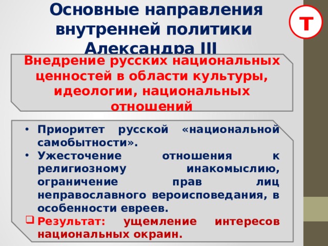 т  Основные направления внутренней политики Александра III Внедрение русских национальных ценностей в области культуры, идеологии, национальных отношений Приоритет русской «национальной самобытности». Ужесточение отношения к религиозному инакомыслию, ограничение прав лиц неправославного вероисповедания, в особенности евреев. Результат: ущемление интересов национальных окраин.  