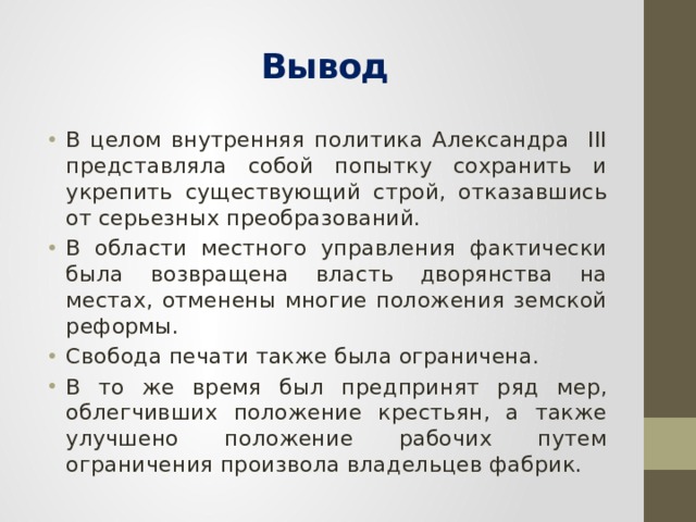 Вывод В целом внутренняя политика Александра III представляла собой попытку сохранить и укрепить существующий строй, отказавшись от серьезных преобразований. В области местного управления фактически была возвращена власть дворянства на местах, отменены многие положения земской реформы. Свобода печати также была ограничена. В то же время был предпринят ряд мер, облегчивших положение крестьян, а также улучшено положение рабочих путем ограничения произвола владельцев фабрик. 