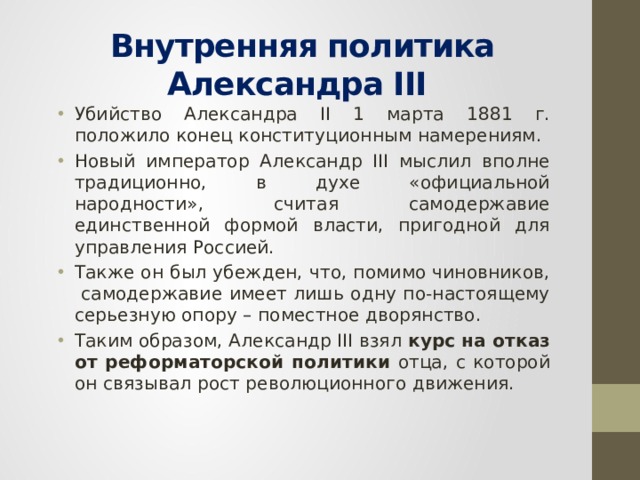 Внутренняя политика Александра III Убийство Александра II 1 марта 1881 г. положило конец конституционным намерениям. Новый император Александр III мыслил вполне традиционно, в духе «официальной народности», считая самодержавие единственной формой власти, пригодной для управления Россией. Также он был убежден, что, помимо чиновников, самодержавие имеет лишь одну по-настоящему серьезную опору – поместное дворянство. Таким образом, Александр III взял курс на отказ от реформаторской политики отца, с которой он связывал рост революционного движения. 
