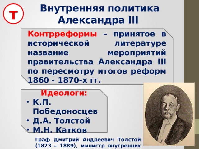 т Внутренняя политика Александра III Контрреформы – принятое в исторической литературе название мероприятий правительства Александра III по пересмотру итогов реформ 1860 - 1870-х гг. Идеологи: К.П. Победоносцев Д.А. Толстой М.Н. Катков Граф Дмитрий Андреевич Толстой (1823 – 1889), министр внутренних дел в 1882 – 1889 гг. 