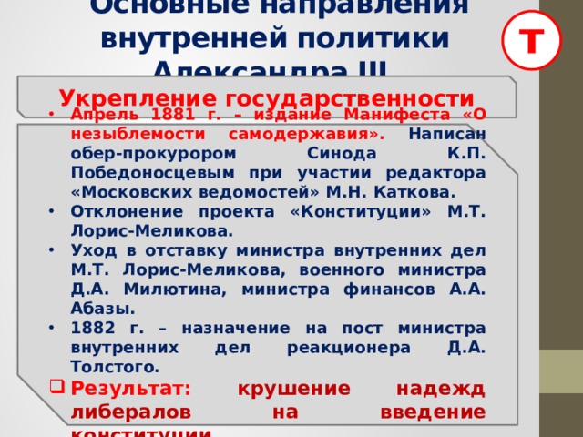 т  Основные направления внутренней политики Александра III Укрепление государственности Апрель 1881 г. – издание Манифеста «О незыблемости самодержавия». Написан обер-прокурором Синода К.П. Победоносцевым при участии редактора «Московских ведомостей» М.Н. Каткова. Отклонение проекта «Конституции» М.Т. Лорис-Меликова. Уход в отставку министра внутренних дел М.Т. Лорис-Меликова, военного министра Д.А. Милютина, министра финансов А.А. Абазы. 1882 г. – назначение на пост министра внутренних дел реакционера Д.А. Толстого. Результат:  крушение надежд либералов на введение конституции. 